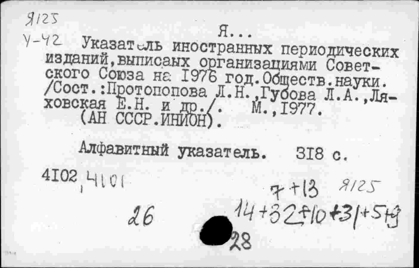 ﻿^/2 5	д
\-^2_ Указатель иностранных периодических изданий,выписаых организациями Советского Союза на 197Б год.Обществ.науки.
/Сост.Протопопова Л.Н.,Гуоова Л.А.,Ля-ховская Е.Н. и др./.	М.,1977.
(АН СССР.ИНИОН).
Алфавитный указатель. 318 с.
41О2 Ч1С1	^+(5
^8